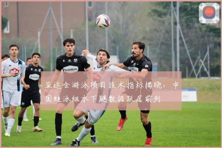 亚运会游泳项目技术指标揭晓，中国蛙泳组水下腿数据跃居前列