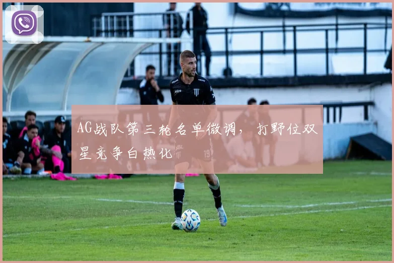 AG战队第三轮名单微调，打野位双星竞争白热化