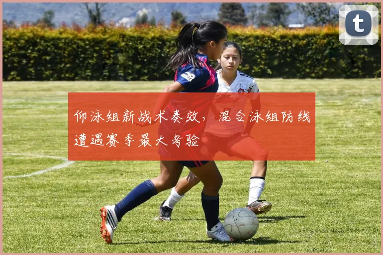 仰泳组新战术奏效，混合泳组防线遭遇赛季最大考验