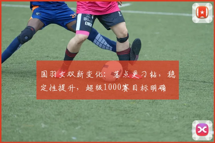 国羽女双新变化：落点更刁钻，稳定性提升，超级1000赛目标明确