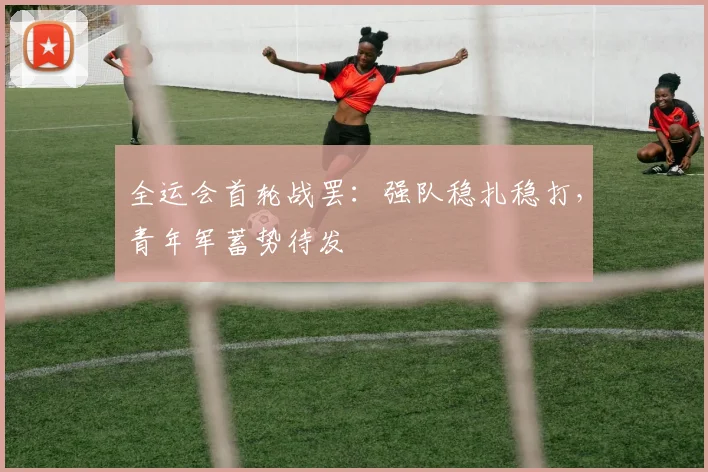 全运会首轮战罢：强队稳扎稳打，青年军蓄势待发