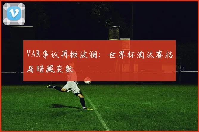 VAR争议再掀波澜：世界杯淘汰赛格局暗藏变数