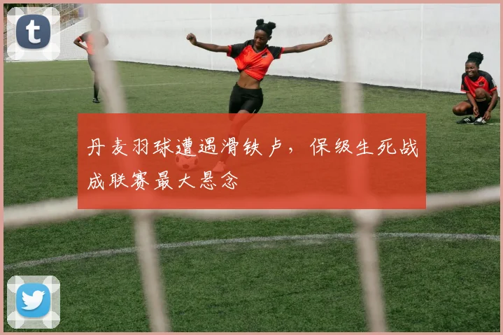 丹麦羽球遭遇滑铁卢，保级生死战成联赛最大悬念