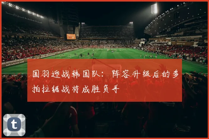 国羽迎战韩国队：阵容升级后的多拍拉锯战将成胜负手
