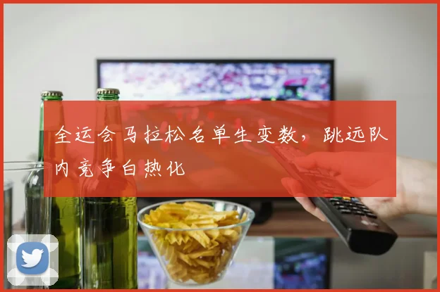 全运会马拉松名单生变数，跳远队内竞争白热化