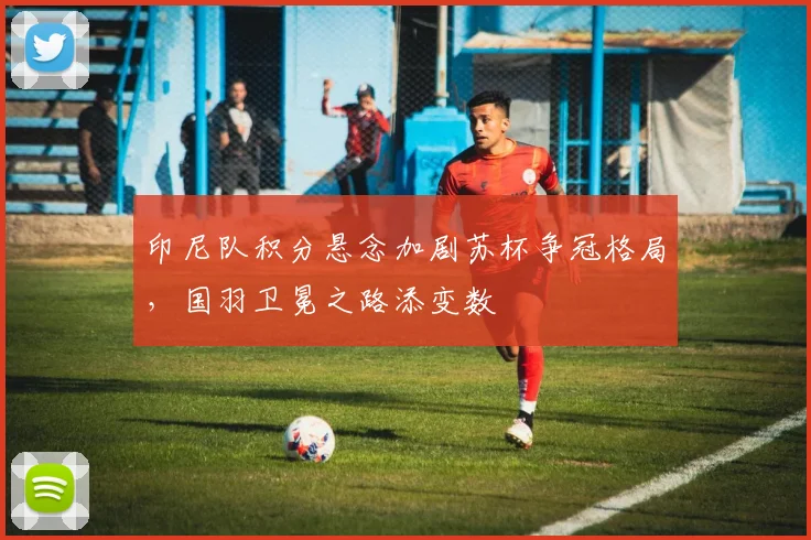 印尼队积分悬念加剧苏杯争冠格局，国羽卫冕之路添变数
