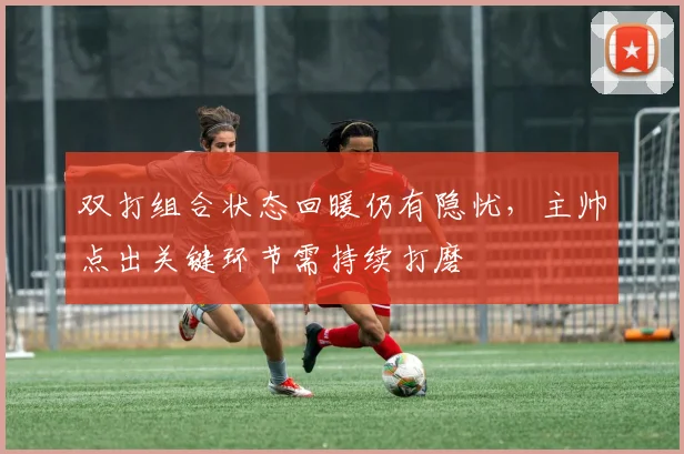 双打组合状态回暖仍有隐忧，主帅点出关键环节需持续打磨