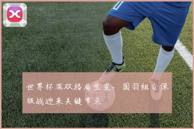 世界杯混双格局生变，国羽组合保级战迎来关键节点
