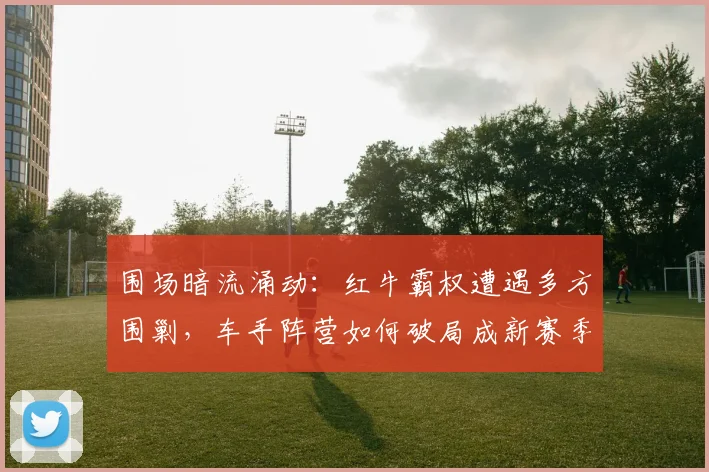 围场暗流涌动：红牛霸权遭遇多方围剿，车手阵营如何破局成新赛季最大悬念