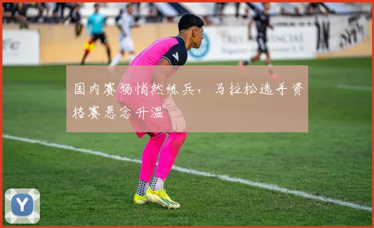 国内赛场悄然练兵，马拉松选手资格赛悬念升温