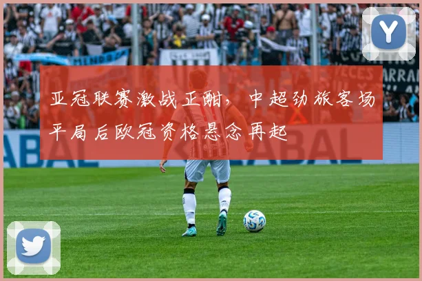 亚冠联赛激战正酣，中超劲旅客场平局后欧冠资格悬念再起