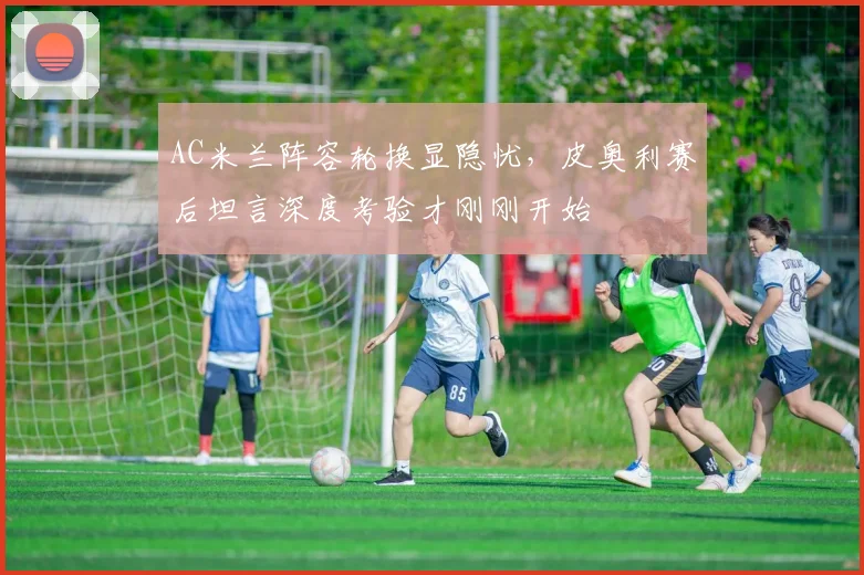 AC米兰阵容轮换显隐忧，皮奥利赛后坦言深度考验才刚刚开始