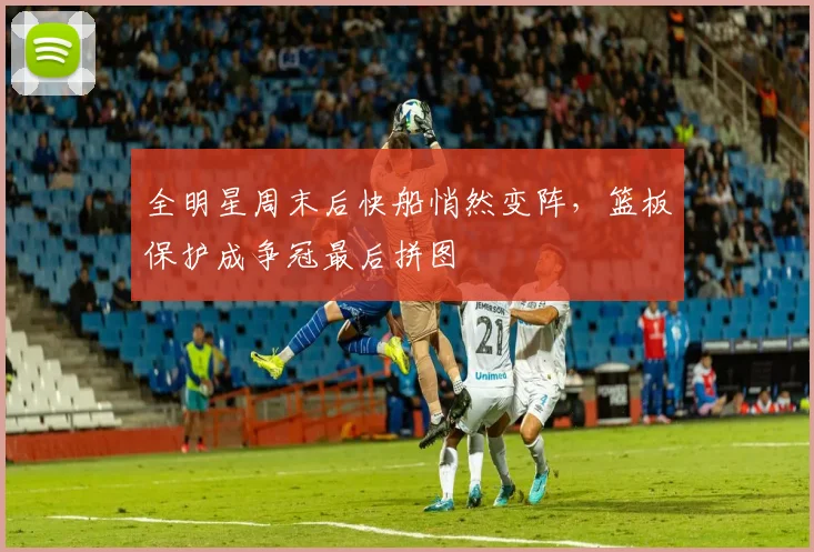 全明星周末后快船悄然变阵，篮板保护成争冠最后拼图
