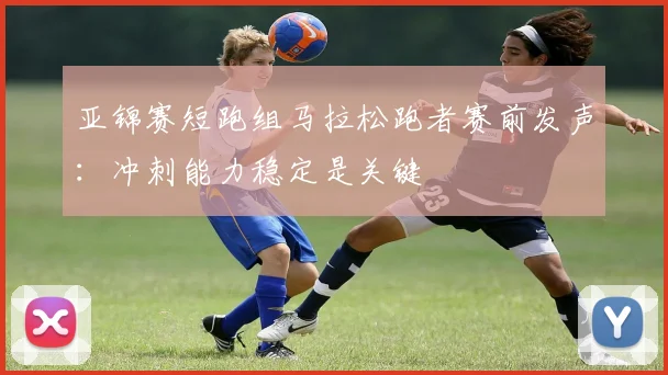 亚锦赛短跑组马拉松跑者赛前发声：冲刺能力稳定是关键