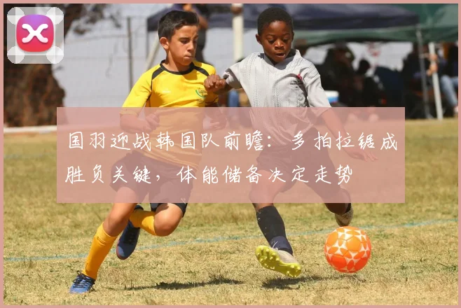 国羽迎战韩国队前瞻：多拍拉锯成胜负关键，体能储备决定走势