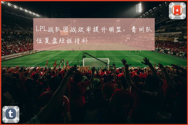 LPL战队团战效率提升明显，青训队伍复盘短板待补