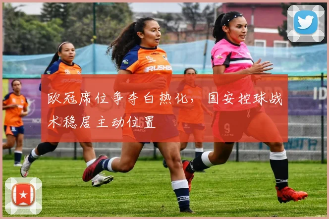 欧冠席位争夺白热化，国安控球战术稳居主动位置