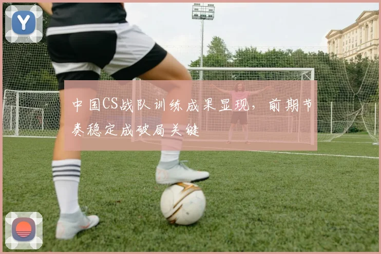 中国CS战队训练成果显现，前期节奏稳定成破局关键