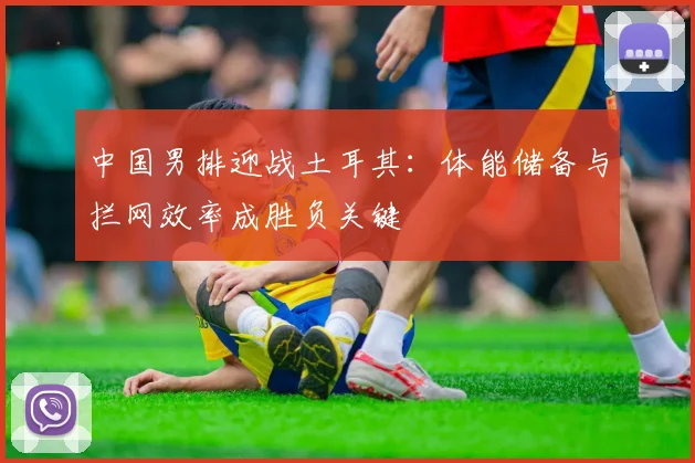 中国男排迎战土耳其：体能储备与拦网效率成胜负关键