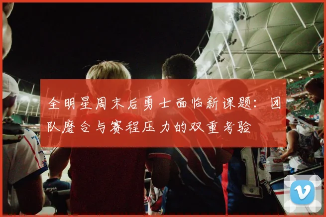 全明星周末后勇士面临新课题：团队磨合与赛程压力的双重考验