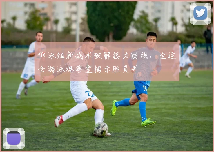 仰泳组新战术破解接力防线，全运会游泳观察室揭示胜负手