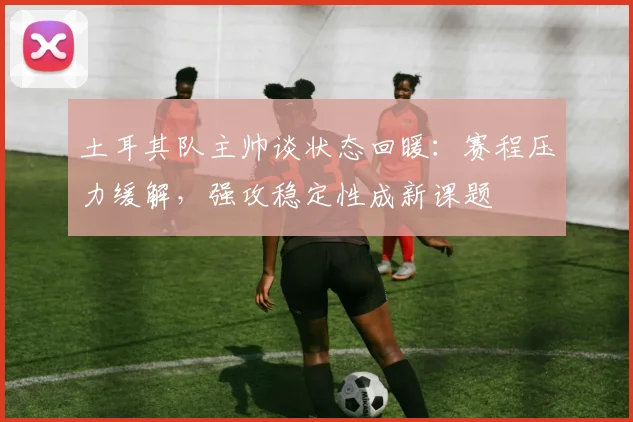 土耳其队主帅谈状态回暖：赛程压力缓解，强攻稳定性成新课题