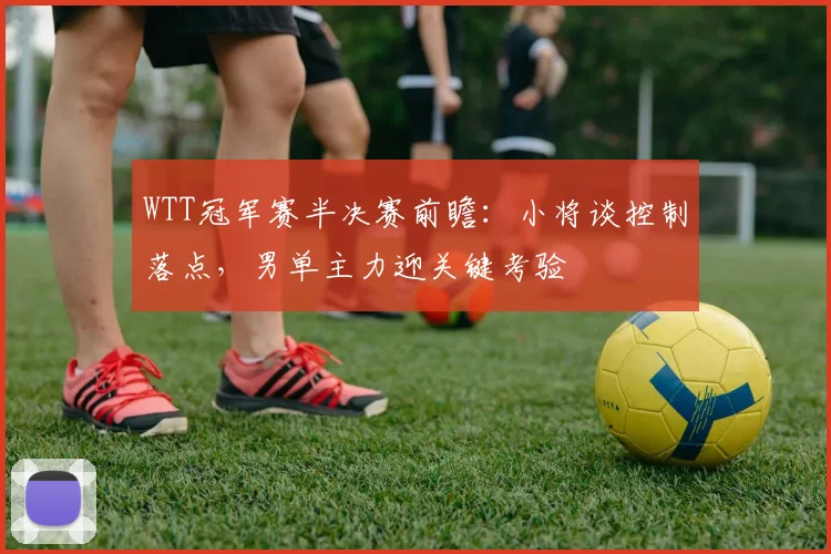 WTT冠军赛半决赛前瞻：小将谈控制落点，男单主力迎关键考验