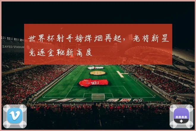 世界杯射手榜烽烟再起，老将新星竞逐金靴新高度