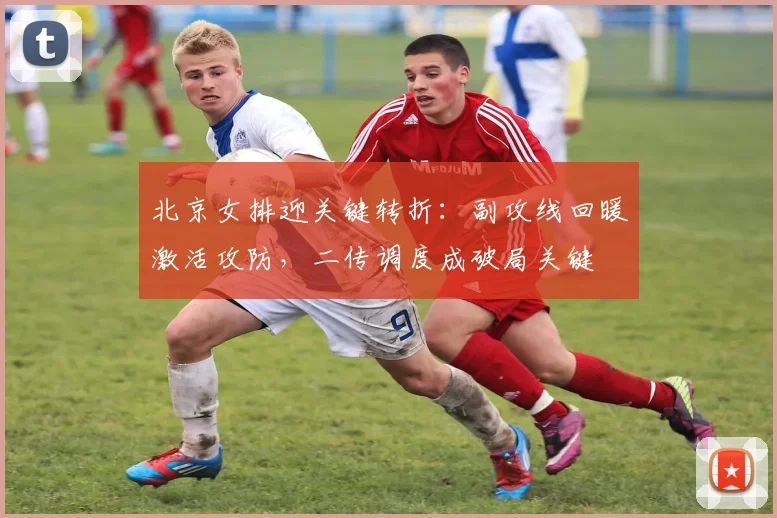 北京女排迎关键转折：副攻线回暖激活攻防，二传调度成破局关键