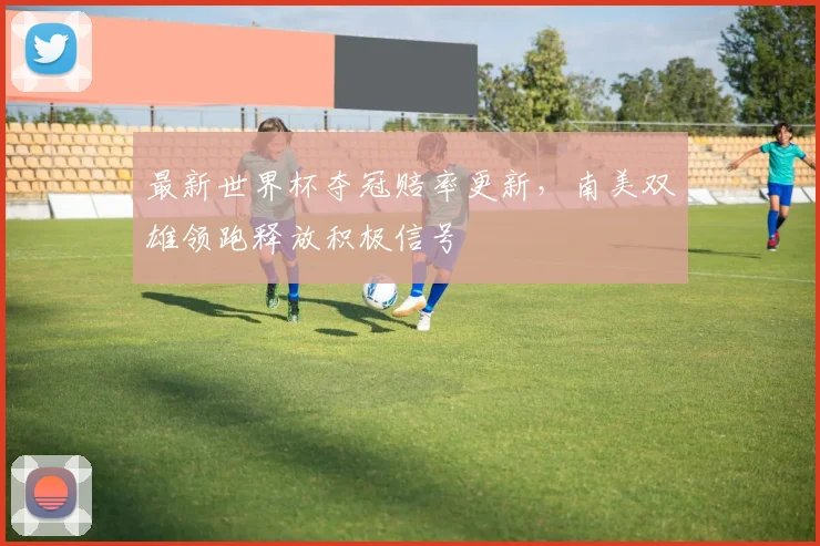 最新世界杯夺冠赔率更新，南美双雄领跑释放积极信号