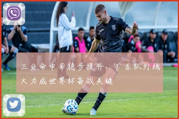三分命中率稳步提升，广东队外线火力成世界杯备战关键