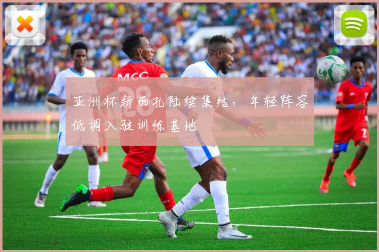 亚洲杯新面孔陆续集结，年轻阵容低调入驻训练基地