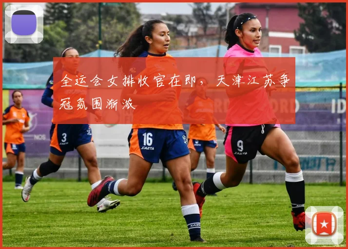 全运会女排收官在即，天津江苏争冠氛围渐浓