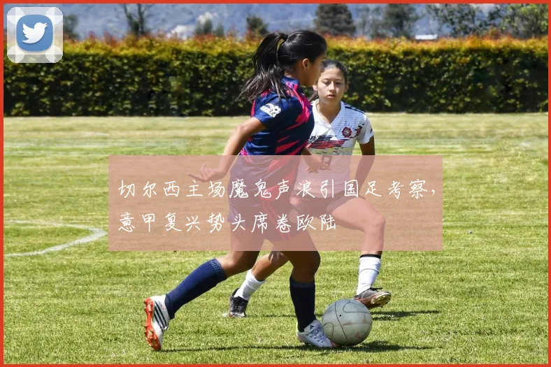 切尔西主场魔鬼声浪引国足考察，意甲复兴势头席卷欧陆