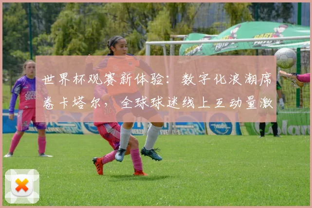 世界杯观赛新体验：数字化浪潮席卷卡塔尔，全球球迷线上互动量激增