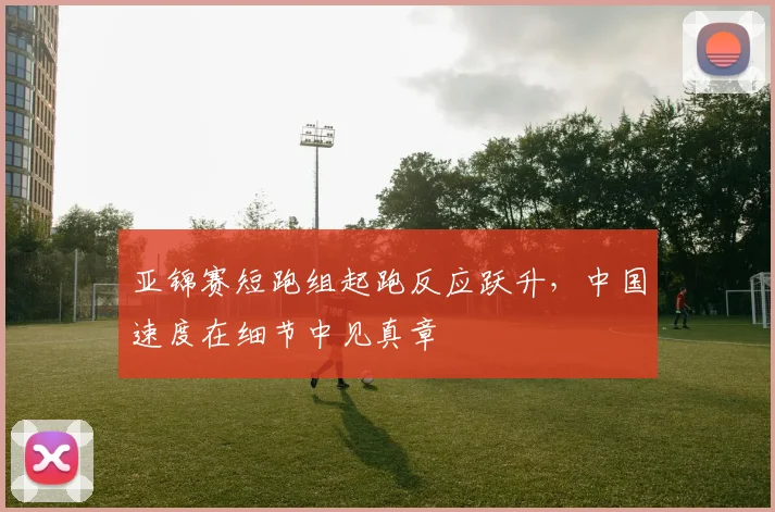 亚锦赛短跑组起跑反应跃升，中国速度在细节中见真章
