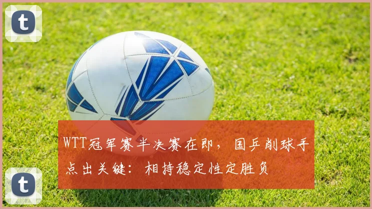 WTT冠军赛半决赛在即，国乒削球手点出关键：相持稳定性定胜负