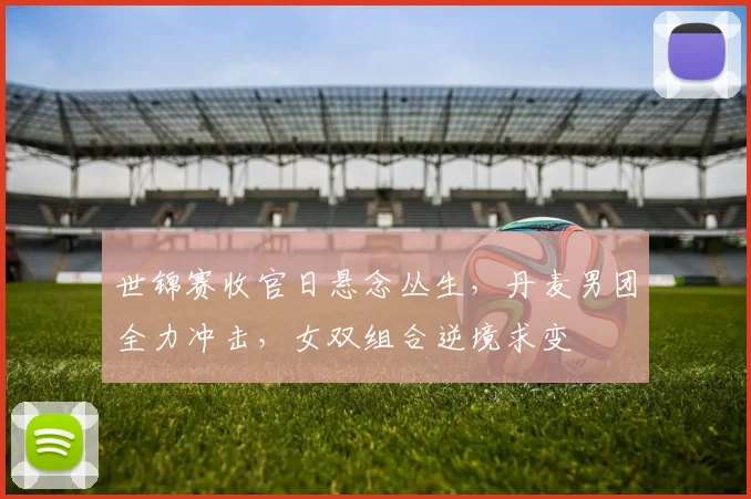 世锦赛收官日悬念丛生，丹麦男团全力冲击，女双组合逆境求变
