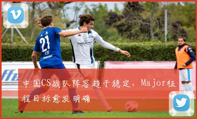 中国CS战队阵容趋于稳定，Major征程目标愈发明确