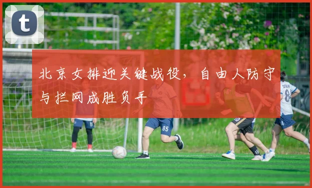 北京女排迎关键战役，自由人防守与拦网成胜负手