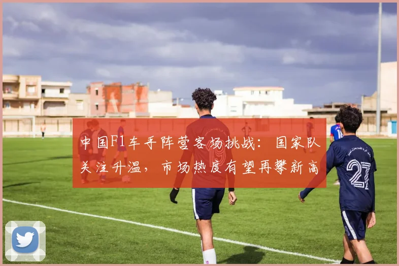 中国F1车手阵营客场挑战：国家队关注升温，市场热度有望再攀新高