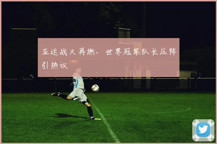 亚运战火再燃，世界冠军队长压阵引热议
