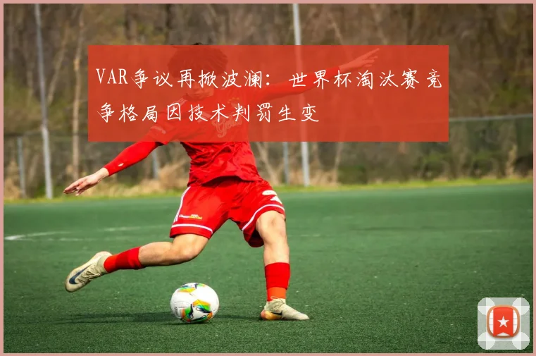 VAR争议再掀波澜：世界杯淘汰赛竞争格局因技术判罚生变