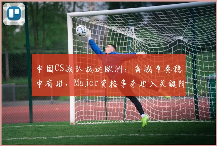 中国CS战队抵达欧洲，备战节奏稳中有进，Major资格争夺进入关键阶段