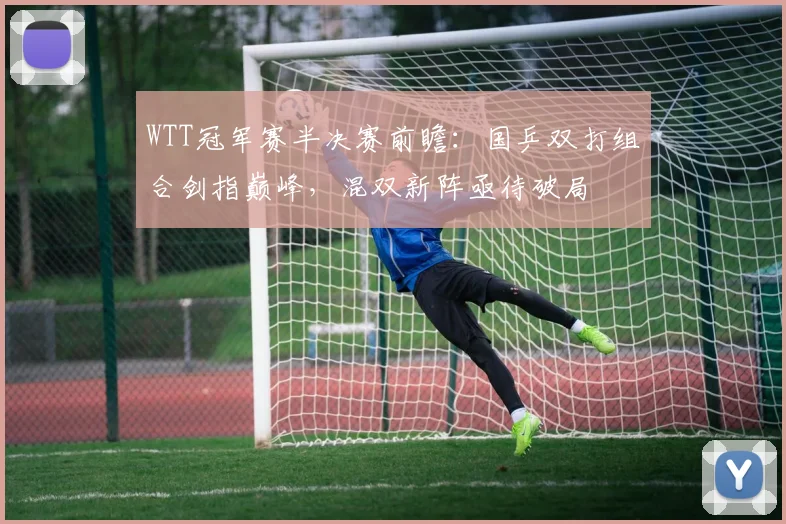 WTT冠军赛半决赛前瞻：国乒双打组合剑指巅峰，混双新阵亟待破局