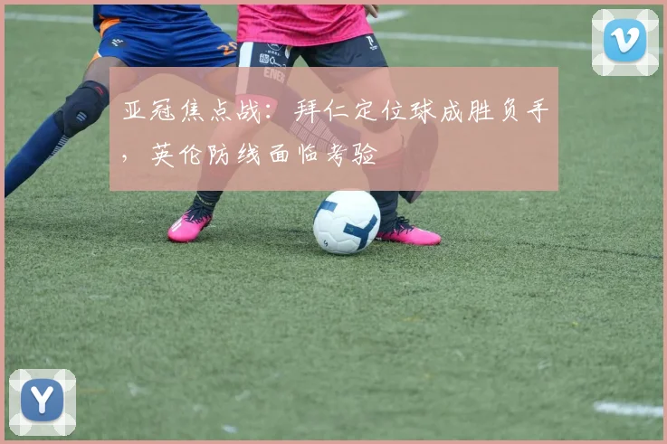 亚冠焦点战：拜仁定位球成胜负手，英伦防线面临考验