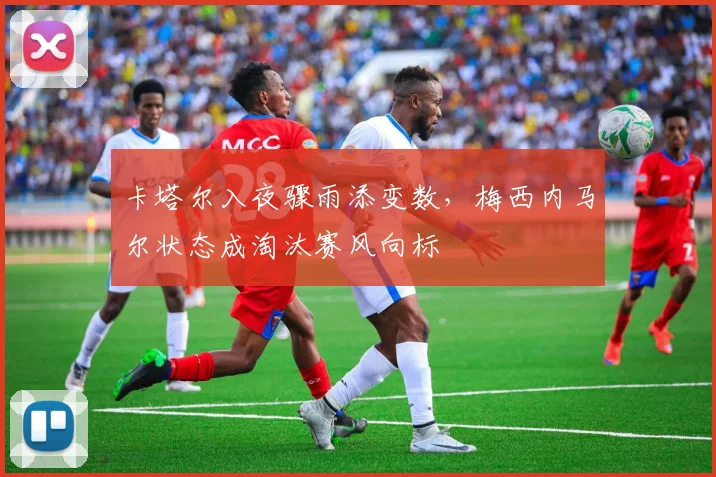 卡塔尔入夜骤雨添变数，梅西内马尔状态成淘汰赛风向标
