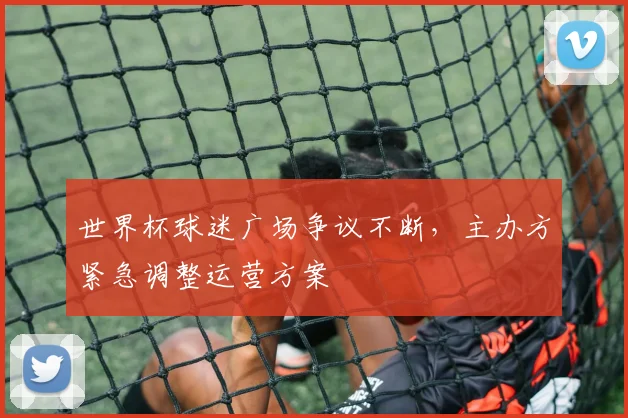 世界杯球迷广场争议不断，主办方紧急调整运营方案