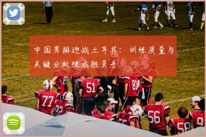 中国男排迎战土耳其：训练质量与关键分处理成胜负手