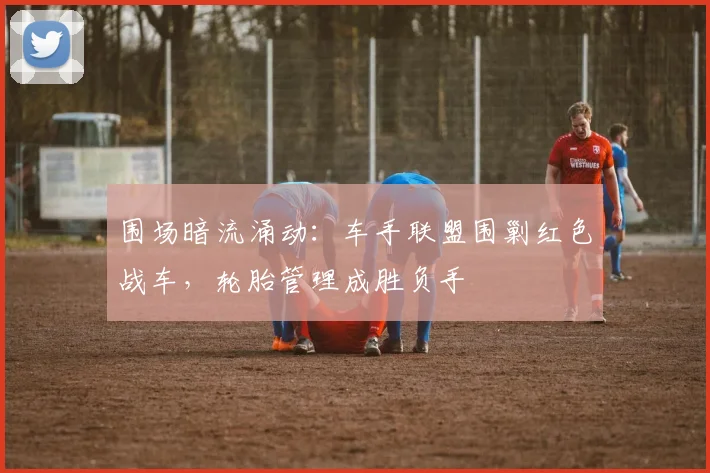 围场暗流涌动：车手联盟围剿红色战车，轮胎管理成胜负手